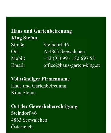 Haus und GartenbetreuungKing Stefan Straße:		Steindorf 46 Ort:			A-4863 Seewalchen  Mobil: 		+43 699 / 182 697 58 Email:		office@haus-garten-king.at  Vollständiger Firmenname Haus und Gartenbetreuung King Stefan  Ort der Gewerbeberechtigung Steindorf 46 4863 Seewalchen Österreich