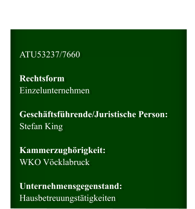 ATU53237/7660  Rechtsform Einzelunternehmen  Geschäftsführende/Juristische Person: Stefan King  Kammerzughörigkeit: WKO Vöcklabruck  Unternehmensgegenstand: Hausbetreuungstätigkeiten